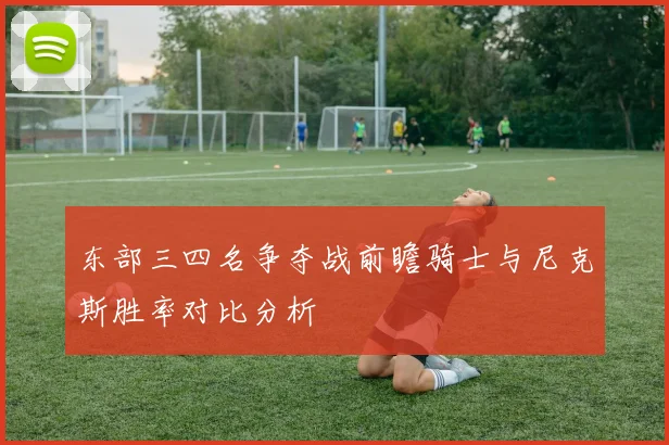 东部三四名争夺战前瞻骑士与尼克斯胜率对比分析
