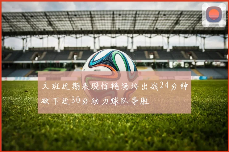 文班近期表现惊艳场均出战24分钟砍下近30分助力球队争胜