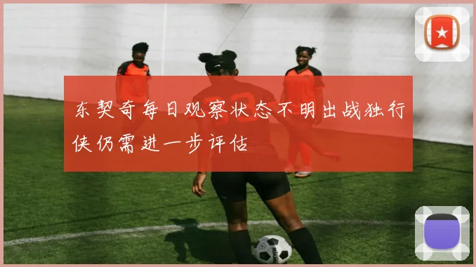 东契奇每日观察状态不明出战独行侠仍需进一步评估