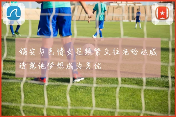 锡安与色情女星频繁交往老哈达威透露他梦想成为男优