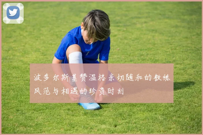 波多尔斯基赞温格亲切随和的教练风范与相遇的珍贵时刻