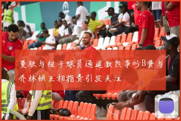 曼联与纽卡球员通道激烈争吵B费与乔林顿互相指责引发关注