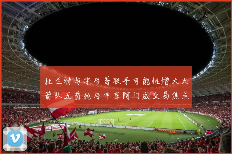 杜兰特与字母哥联手可能性增大火箭队五首轮与申京阿门成交易焦点