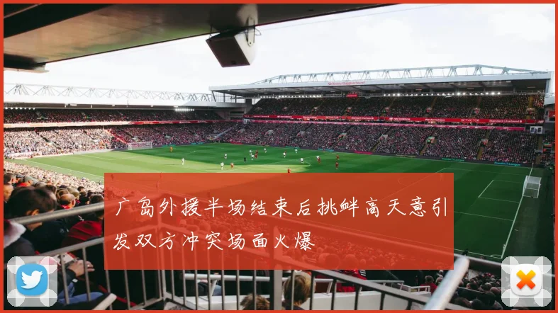 广岛外援半场结束后挑衅高天意引发双方冲突场面火爆