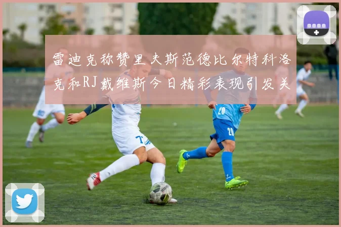 雷迪克称赞里夫斯范德比尔特科洛克和RJ戴维斯今日精彩表现引发关注