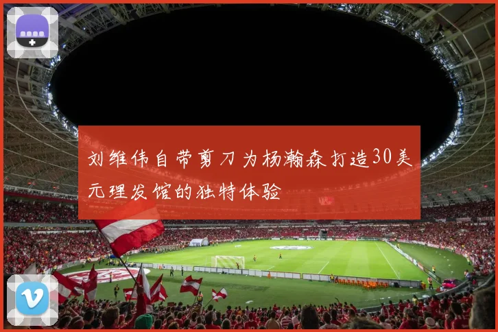 刘维伟自带剪刀为杨瀚森打造30美元理发馆的独特体验