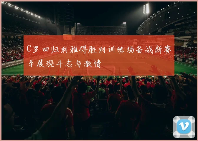 C罗回归利雅得胜利训练场备战新赛季展现斗志与激情