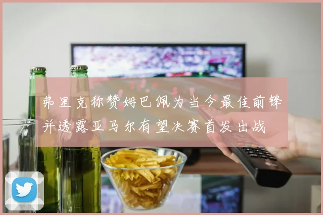 弗里克称赞姆巴佩为当今最佳前锋并透露亚马尔有望决赛首发出战