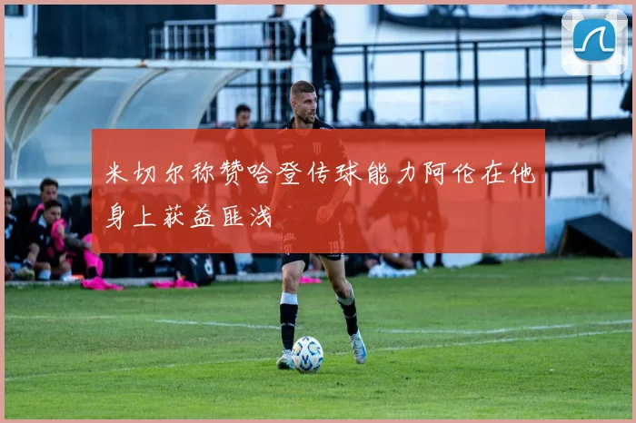 米切尔称赞哈登传球能力阿伦在他身上获益匪浅