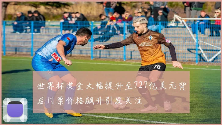 世界杯奖金大幅提升至727亿美元背后门票价格飙升引发关注