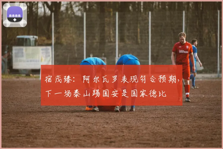 宿茂臻：阿尔瓦罗表现符合预期，下一场泰山踢国安是国家德比