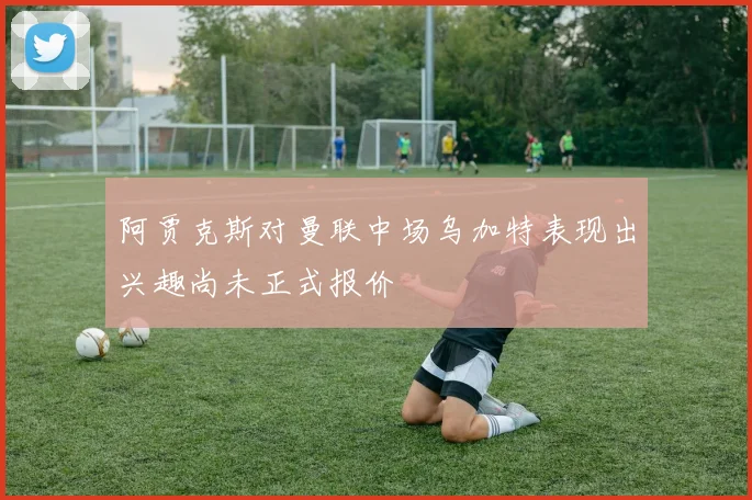 阿贾克斯对曼联中场乌加特表现出兴趣尚未正式报价