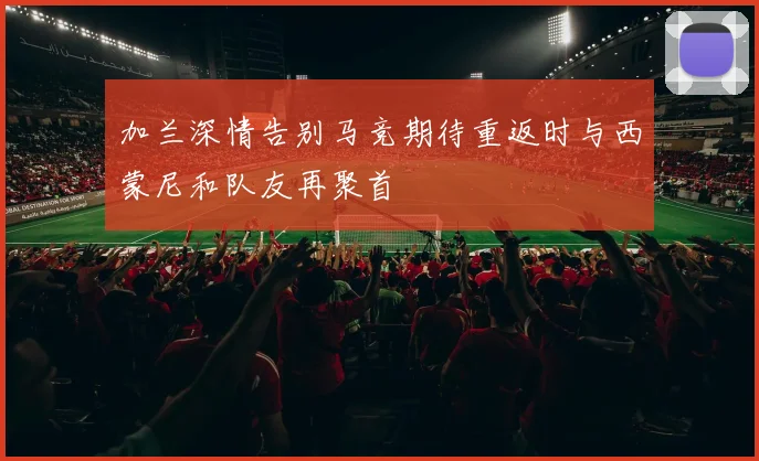 加兰深情告别马竞期待重返时与西蒙尼和队友再聚首