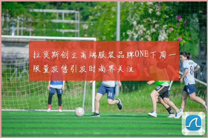 拉莫斯创立高端服装品牌ONE下周一限量发售引发时尚界关注