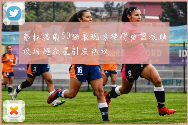 弗拉格前50场表现惊艳得分篮板助攻均超众星引发热议