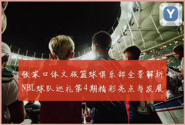 张家口体文旅篮球俱乐部全景解析NBL球队巡礼第4期精彩亮点与发展前景