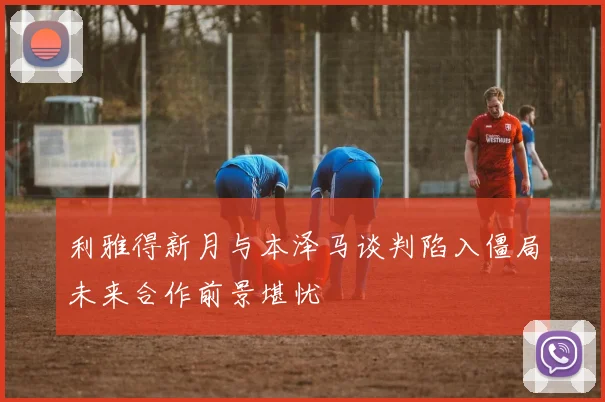 利雅得新月与本泽马谈判陷入僵局未来合作前景堪忧