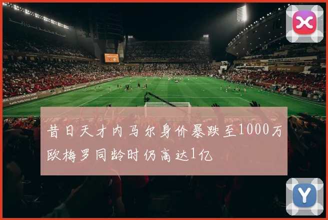 昔日天才内马尔身价暴跌至1000万欧梅罗同龄时仍高达1亿