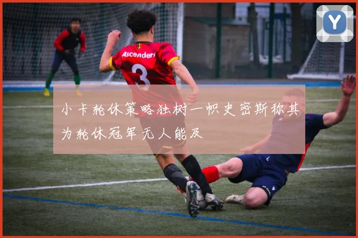 小卡轮休策略独树一帜史密斯称其为轮休冠军无人能及
