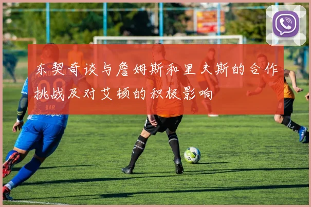 东契奇谈与詹姆斯和里夫斯的合作挑战及对艾顿的积极影响