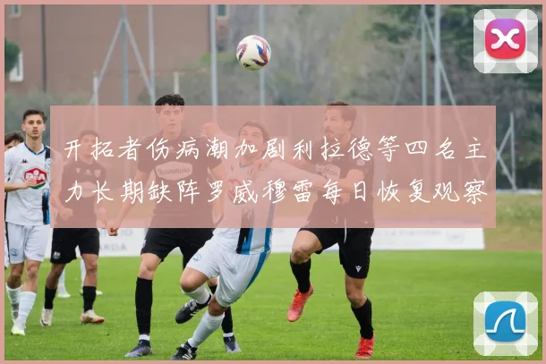 开拓者伤病潮加剧利拉德等四名主力长期缺阵罗威穆雷每日恢复观察