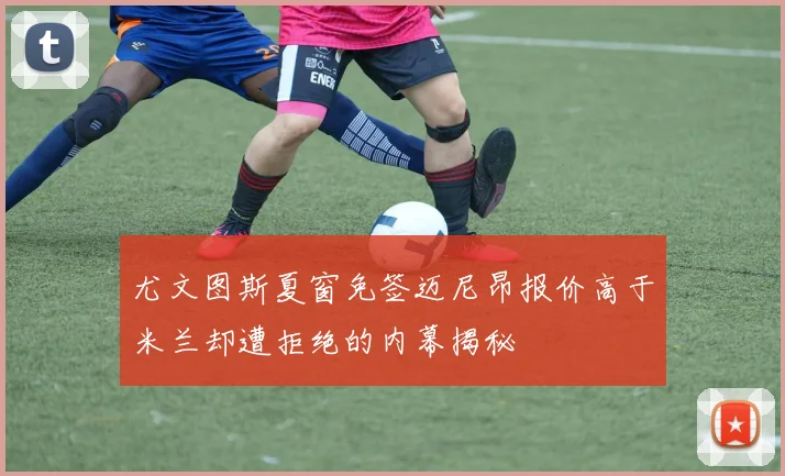 尤文图斯夏窗免签迈尼昂报价高于米兰却遭拒绝的内幕揭秘