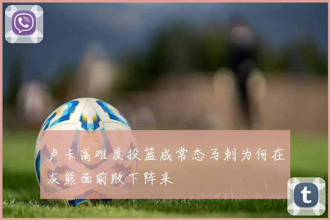 卢卡高难度投篮成常态马刺为何在灰熊面前败下阵来