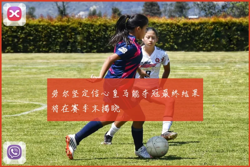 劳尔坚定信心皇马能夺冠最终结果将在赛季末揭晓