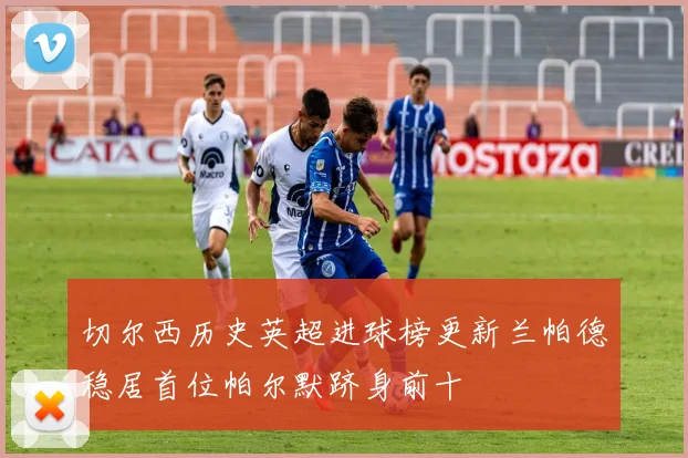 切尔西历史英超进球榜更新兰帕德稳居首位帕尔默跻身前十