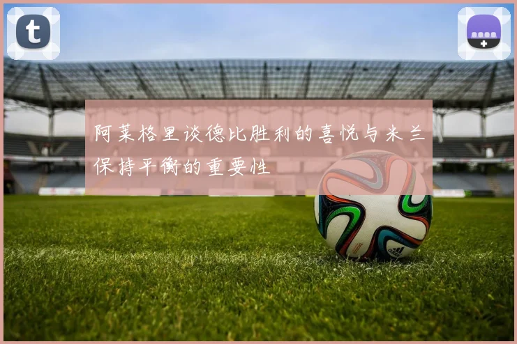 阿莱格里谈德比胜利的喜悦与米兰保持平衡的重要性