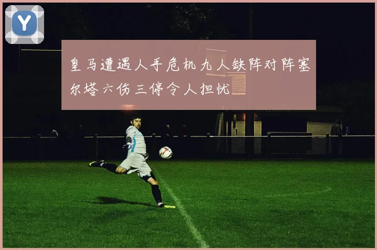 皇马遭遇人手危机九人缺阵对阵塞尔塔六伤三停令人担忧