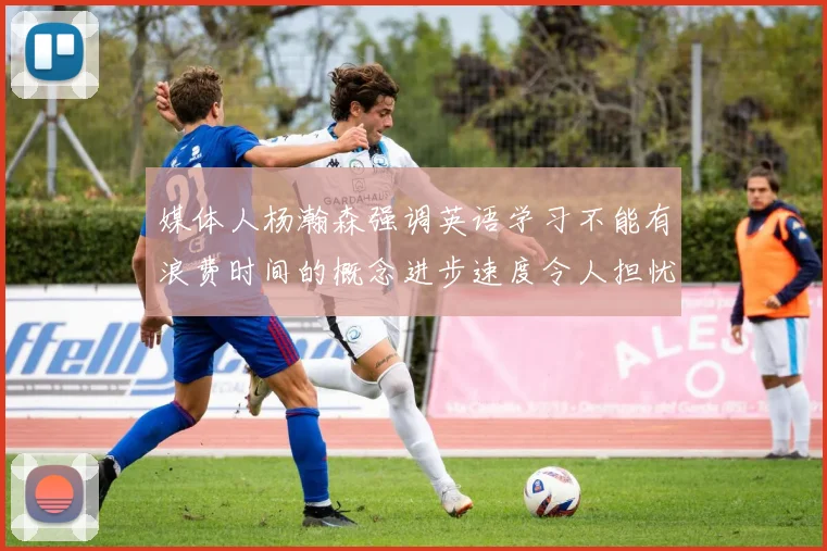 媒体人杨瀚森强调英语学习不能有浪费时间的概念进步速度令人担忧