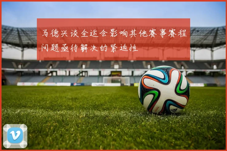 马德兴谈全运会影响其他赛事赛程问题亟待解决的紧迫性
