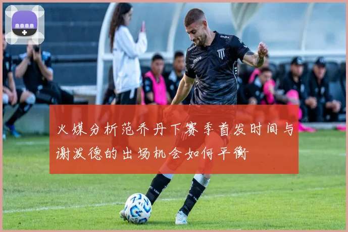 火媒分析范乔丹下赛季首发时间与谢泼德的出场机会如何平衡