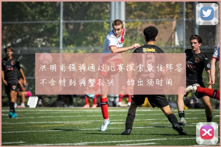 洪明甫强调通过比赛探索最佳阵容不会特别调整孙兴慜的出场时间