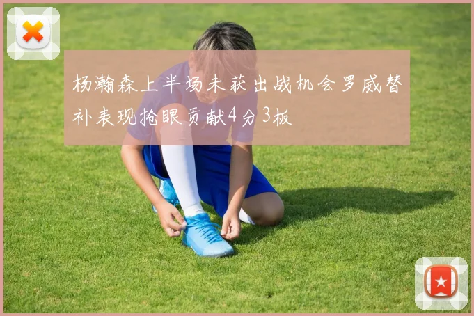 杨瀚森上半场未获出战机会罗威替补表现抢眼贡献4分3板