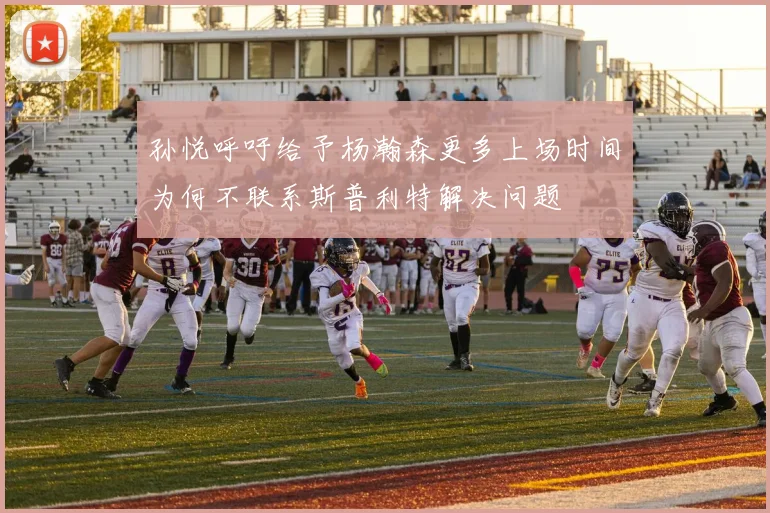 孙悦呼吁给予杨瀚森更多上场时间为何不联系斯普利特解决问题