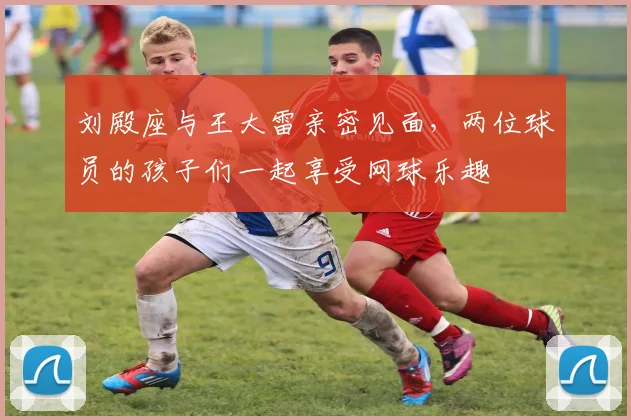 刘殿座与王大雷亲密见面，两位球员的孩子们一起享受网球乐趣