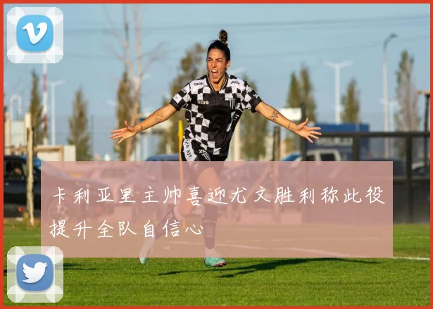 卡利亚里主帅喜迎尤文胜利称此役提升全队自信心