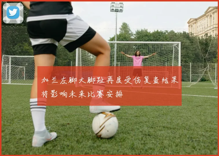 加兰左脚大脚趾再度受伤复查结果将影响未来比赛安排