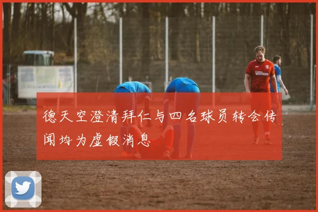 德天空澄清拜仁与四名球员转会传闻均为虚假消息