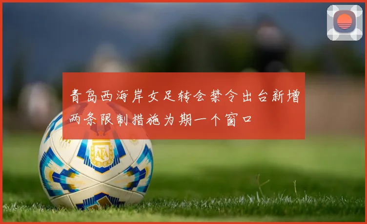 青岛西海岸女足转会禁令出台新增两条限制措施为期一个窗口
