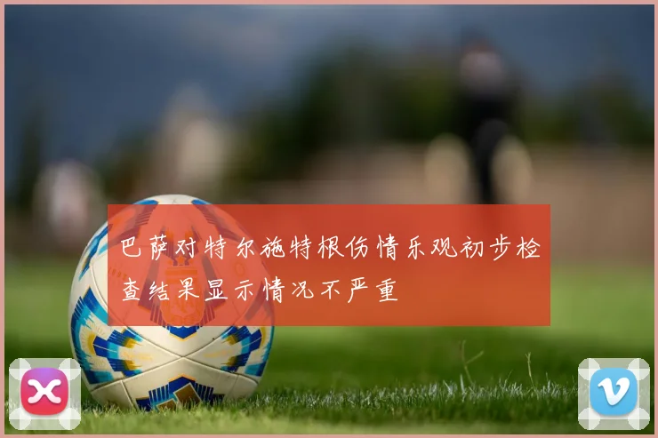 巴萨对特尔施特根伤情乐观初步检查结果显示情况不严重