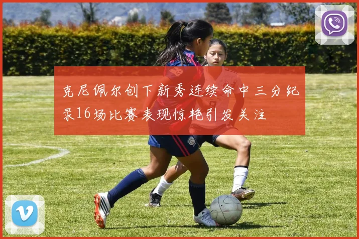 克尼佩尔创下新秀连续命中三分纪录16场比赛表现惊艳引发关注