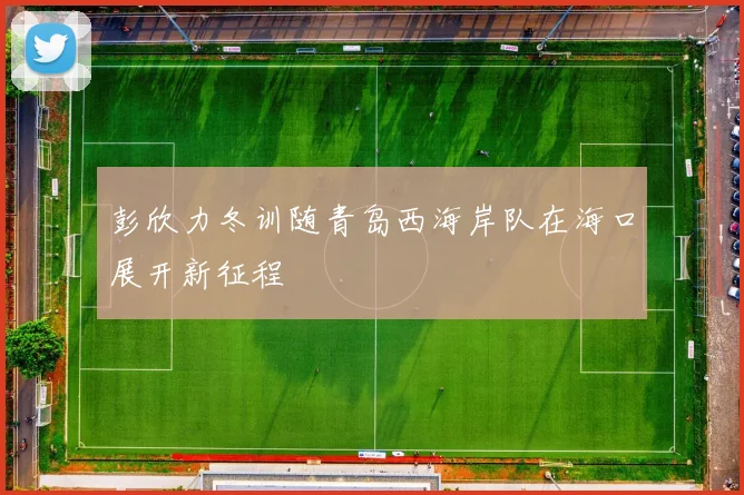 彭欣力冬训随青岛西海岸队在海口展开新征程