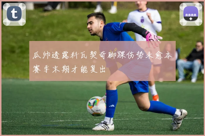 瓜帅透露科瓦契奇脚踝伤势未愈本赛季末期才能复出
