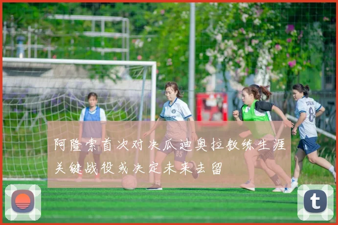 阿隆索首次对决瓜迪奥拉教练生涯关键战役或决定未来去留