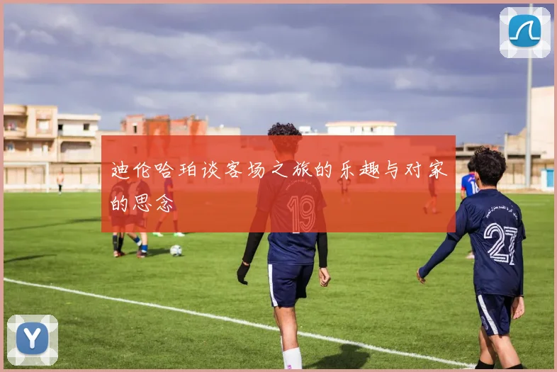 迪伦哈珀谈客场之旅的乐趣与对家的思念
