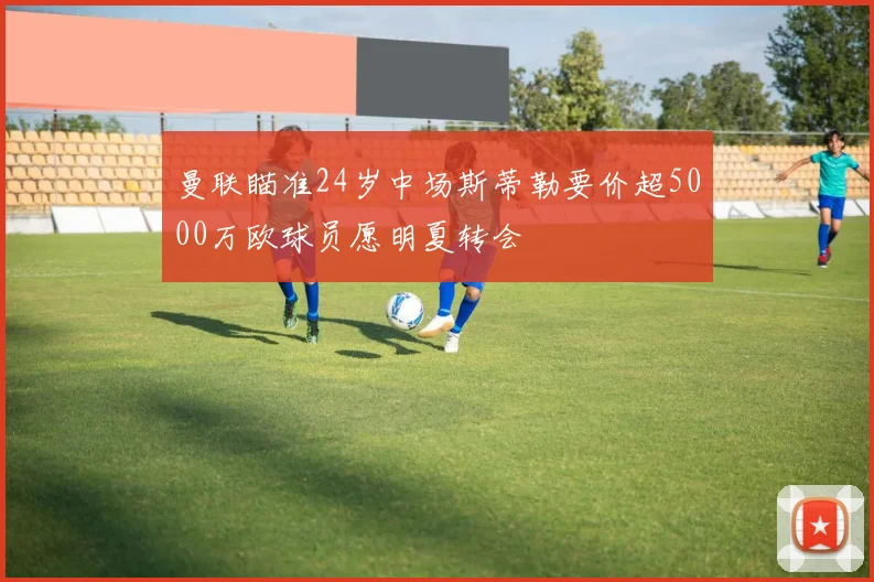 曼联瞄准24岁中场斯蒂勒要价超5000万欧球员愿明夏转会