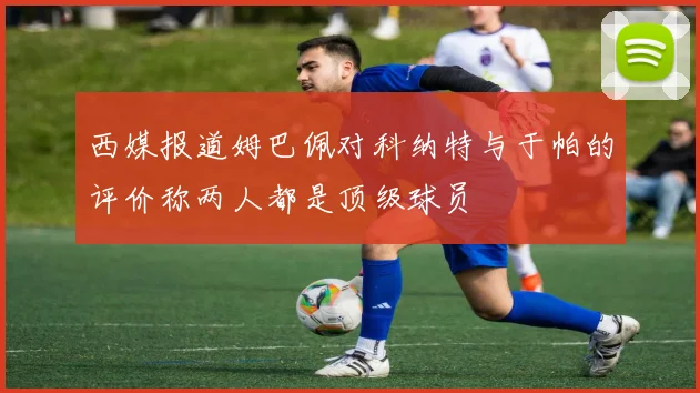 西媒报道姆巴佩对科纳特与于帕的评价称两人都是顶级球员